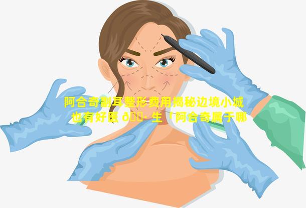 阿合奇副耳整形费用揭秘边境小城也有好医 🌷 生「阿合奇属于哪个市地 🦢 区」